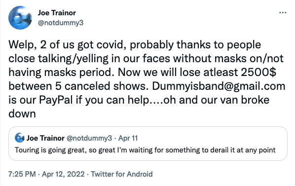 Dummy's Joe Trainor: "Welp, 2 of us got covid, probably thanks to people close talking/yelling in our faces without masks on/not having masks period. Now we will lose atleast 2500$ between 5 canceled shows. Dummyisband@gmail.com is our PayPal if you can help....oh and our van broke down"
